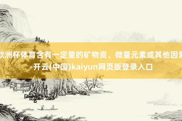 欧洲杯体育含有一定量的矿物资、微量元素或其他因素-开云(中国)kaiyun网页版登录入口