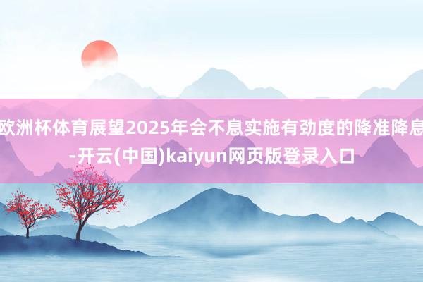 欧洲杯体育展望2025年会不息实施有劲度的降准降息-开云(中国)kaiyun网页版登录入口