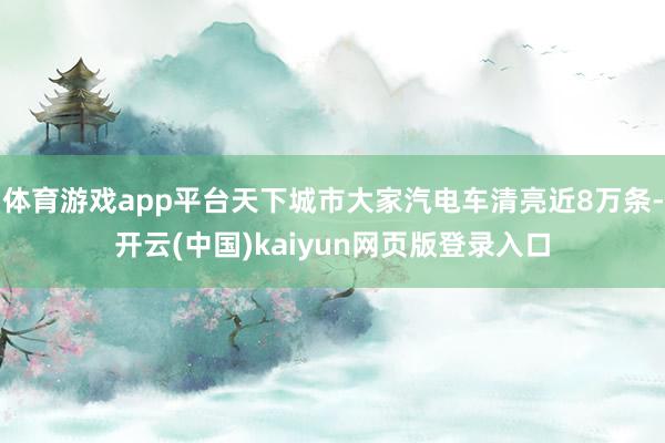 体育游戏app平台天下城市大家汽电车清亮近8万条-开云(中国)kaiyun网页版登录入口