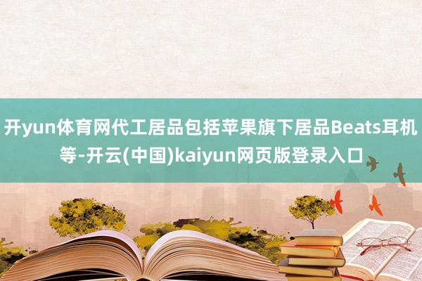 开yun体育网代工居品包括苹果旗下居品Beats耳机等-开云(中国)kaiyun网页版登录入口