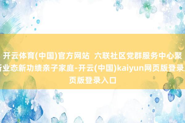 开云体育(中国)官方网站  六联社区党群服务中心聚焦新业态新功绩亲子家庭-开云(中国)kaiyun网页版登录入口
