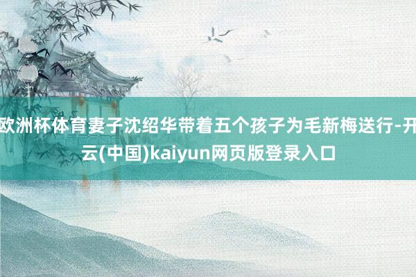 欧洲杯体育妻子沈绍华带着五个孩子为毛新梅送行-开云(中国)kaiyun网页版登录入口