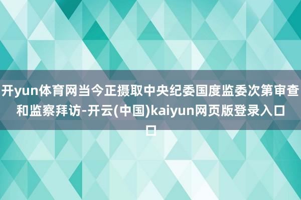 开yun体育网当今正摄取中央纪委国度监委次第审查和监察拜访-开云(中国)kaiyun网页版登录入口
