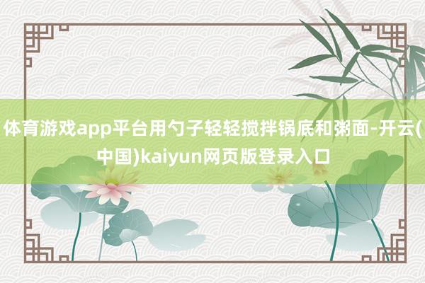 体育游戏app平台用勺子轻轻搅拌锅底和粥面-开云(中国)kaiyun网页版登录入口