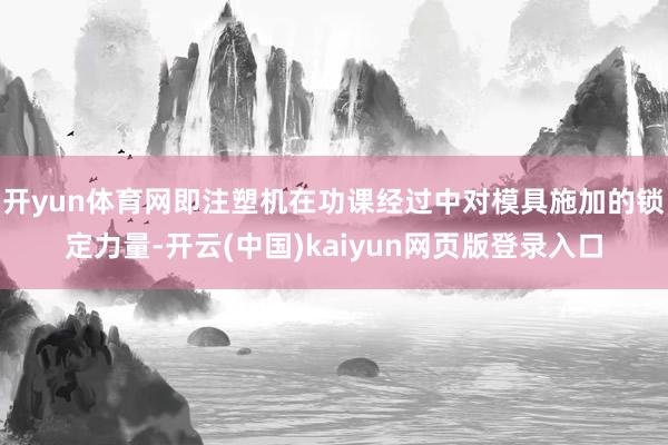 开yun体育网即注塑机在功课经过中对模具施加的锁定力量-开云(中国)kaiyun网页版登录入口