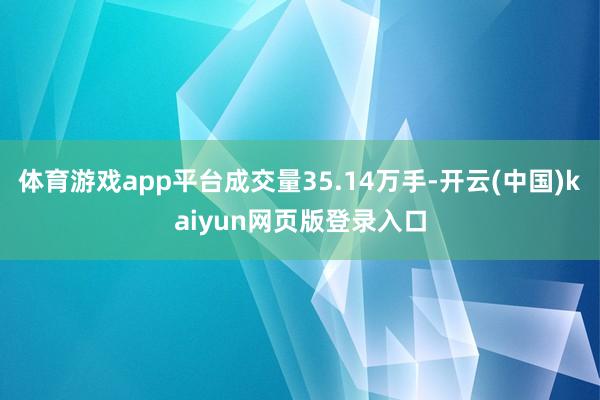 体育游戏app平台成交量35.14万手-开云(中国)kaiyun网页版登录入口