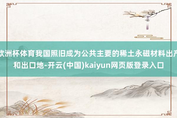 欧洲杯体育我国照旧成为公共主要的稀土永磁材料出产和出口地-开云(中国)kaiyun网页版登录入口