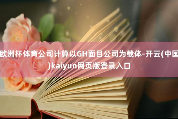 欧洲杯体育公司计算以GH面目公司为载体-开云(中国)kaiyun网页版登录入口