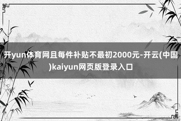 开yun体育网且每件补贴不最初2000元-开云(中国)kaiyun网页版登录入口