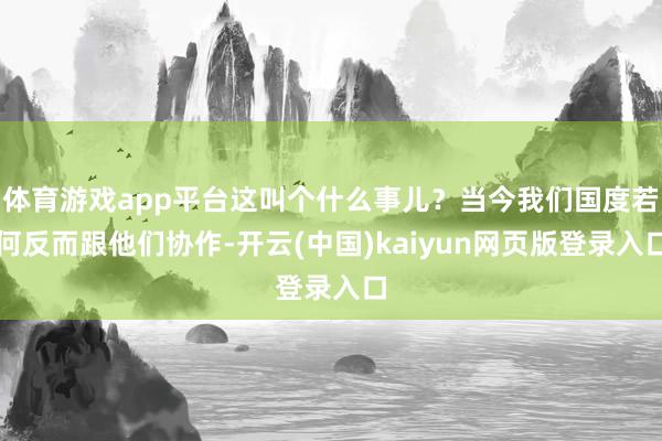 体育游戏app平台这叫个什么事儿？当今我们国度若何反而跟他们协作-开云(中国)kaiyun网页版登录入口