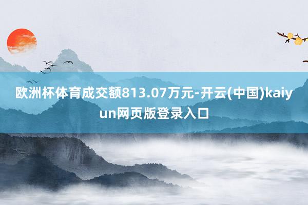 欧洲杯体育成交额813.07万元-开云(中国)kaiyun网页版登录入口