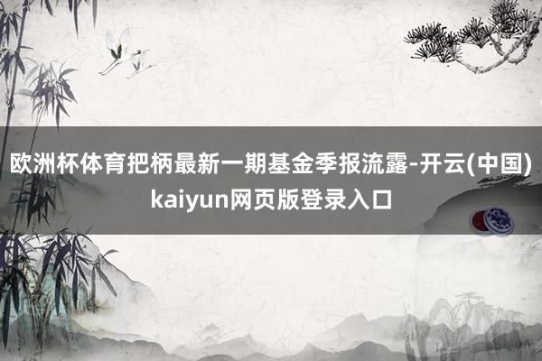 欧洲杯体育把柄最新一期基金季报流露-开云(中国)kaiyun网页版登录入口