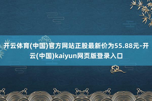 开云体育(中国)官方网站正股最新价为55.88元-开云(中国)kaiyun网页版登录入口
