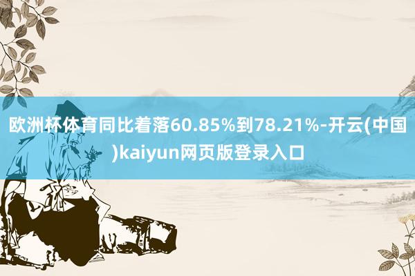 欧洲杯体育同比着落60.85%到78.21%-开云(中国)kaiyun网页版登录入口