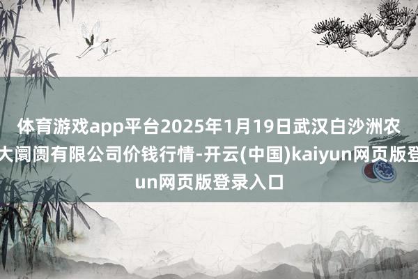 体育游戏app平台2025年1月19日武汉白沙洲农副居品大阛阓有限公司价钱行情-开云(中国)kaiyun网页版登录入口