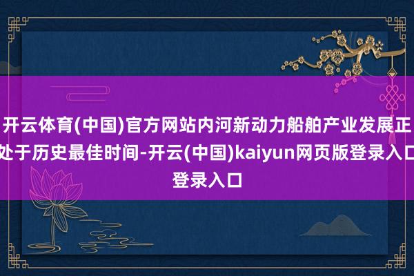 开云体育(中国)官方网站内河新动力船舶产业发展正处于历史最佳时间-开云(中国)kaiyun网页版登录入口