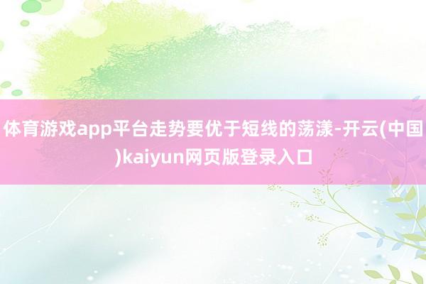 体育游戏app平台走势要优于短线的荡漾-开云(中国)kaiyun网页版登录入口