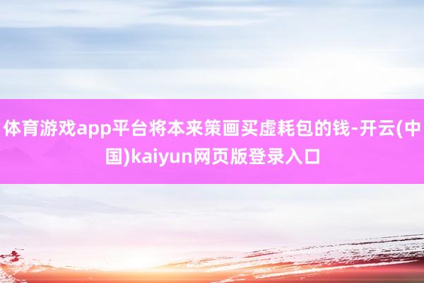 体育游戏app平台将本来策画买虚耗包的钱-开云(中国)kaiyun网页版登录入口