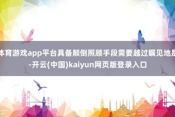 体育游戏app平台具备颠倒照顾手段需要越过瞩见地是-开云(中国)kaiyun网页版登录入口