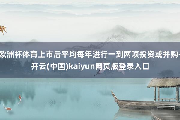 欧洲杯体育上市后平均每年进行一到两项投资或并购-开云(中国)kaiyun网页版登录入口