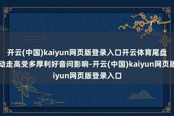 开云(中国)kaiyun网页版登录入口开云体育尾盘航空股颤动走高受多厚利好音问影响-开云(中国)kaiyun网页版登录入口