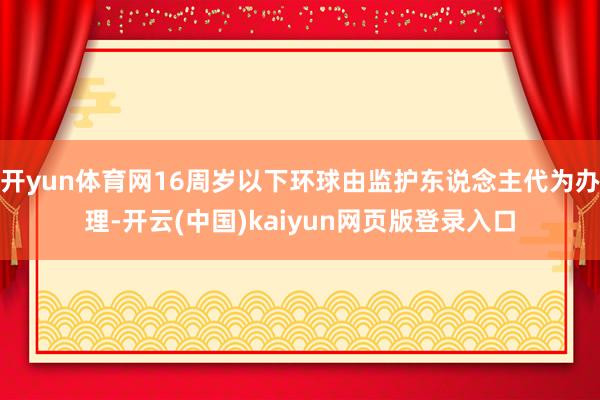 开yun体育网16周岁以下环球由监护东说念主代为办理-开云(中国)kaiyun网页版登录入口