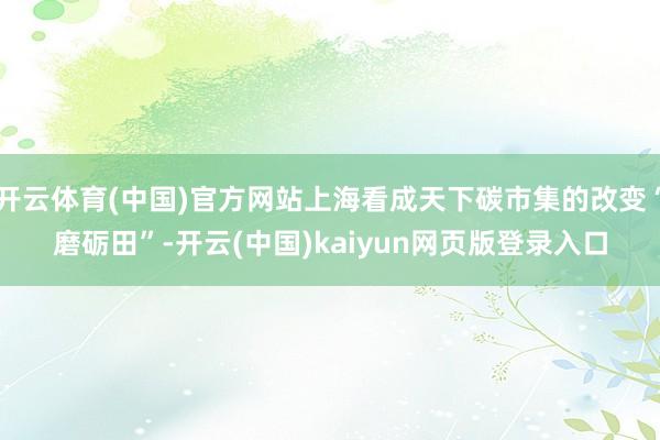 开云体育(中国)官方网站上海看成天下碳市集的改变“磨砺田”-开云(中国)kaiyun网页版登录入口