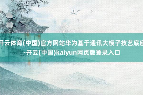 开云体育(中国)官方网站华为基于通讯大模子技艺底座-开云(中国)kaiyun网页版登录入口