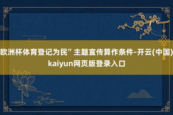 欧洲杯体育登记为民”主题宣传算作条件-开云(中国)kaiyun网页版登录入口