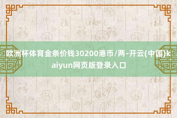欧洲杯体育金条价钱30200港币/两-开云(中国)kaiyun网页版登录入口