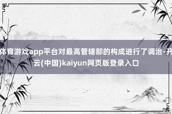 体育游戏app平台对最高管辖部的构成进行了调治-开云(中国)kaiyun网页版登录入口