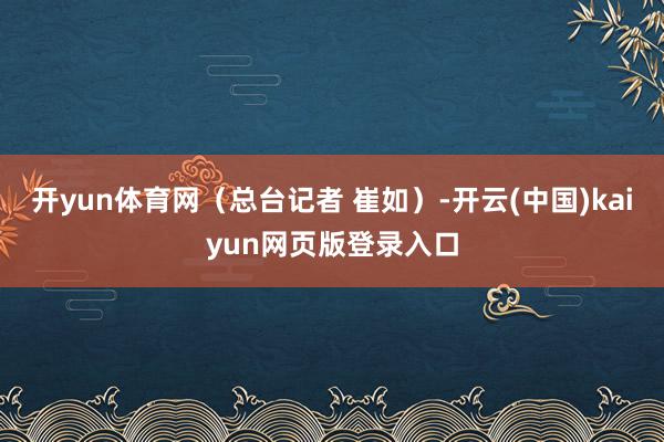 开yun体育网（总台记者 崔如）-开云(中国)kaiyun网页版登录入口