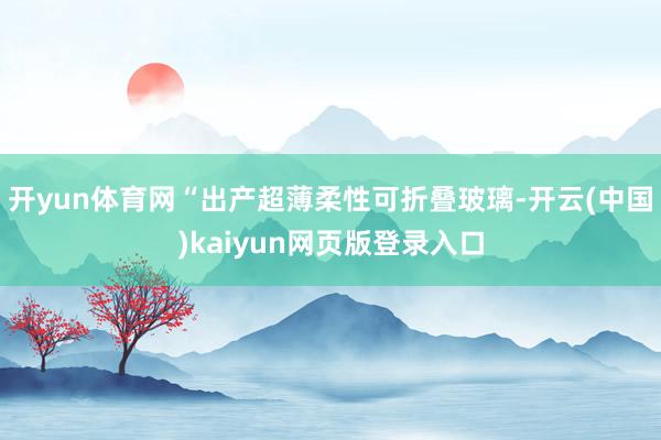 开yun体育网　　“出产超薄柔性可折叠玻璃-开云(中国)kaiyun网页版登录入口