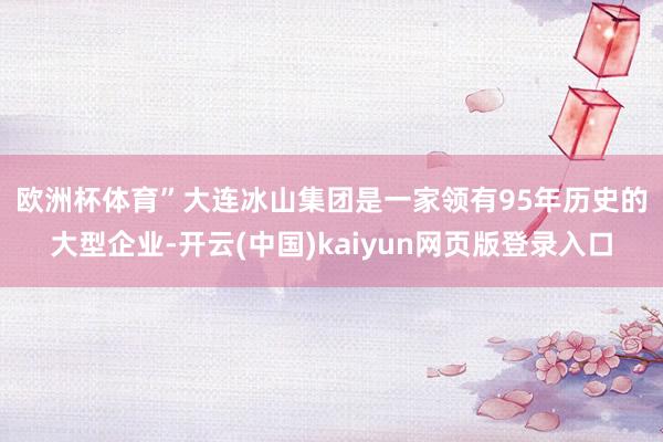 欧洲杯体育”　　大连冰山集团是一家领有95年历史的大型企业-开云(中国)kaiyun网页版登录入口