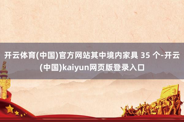 开云体育(中国)官方网站其中境内家具 35 个-开云(中国)kaiyun网页版登录入口