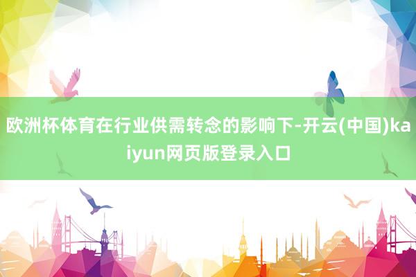 欧洲杯体育在行业供需转念的影响下-开云(中国)kaiyun网页版登录入口