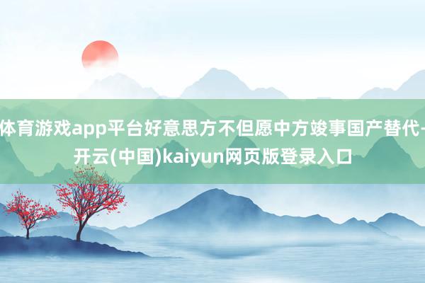 体育游戏app平台好意思方不但愿中方竣事国产替代-开云(中国)kaiyun网页版登录入口