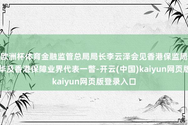 欧洲杯体育金融监管总局局长李云泽会见香港保监局主席姚建华及香港保障业界代表一瞥-开云(中国)kaiyun网页版登录入口