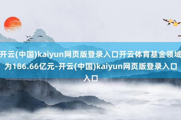 开云(中国)kaiyun网页版登录入口开云体育基金领域为186.66亿元-开云(中国)kaiyun网页版登录入口