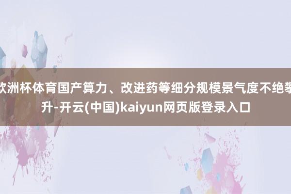 欧洲杯体育国产算力、改进药等细分规模景气度不绝攀升-开云(中国)kaiyun网页版登录入口
