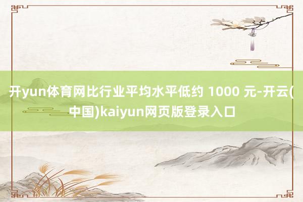 开yun体育网比行业平均水平低约 1000 元-开云(中国)kaiyun网页版登录入口