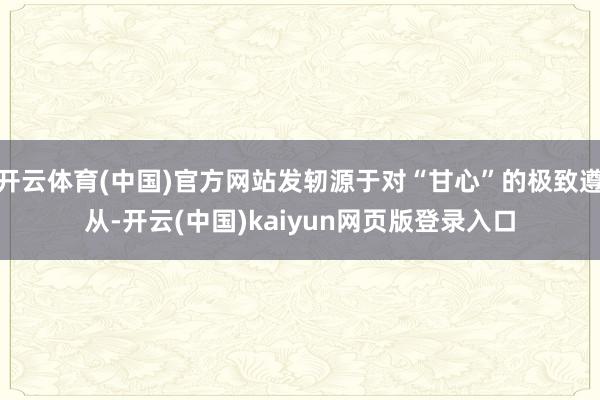 开云体育(中国)官方网站发轫源于对“甘心”的极致遵从-开云(中国)kaiyun网页版登录入口