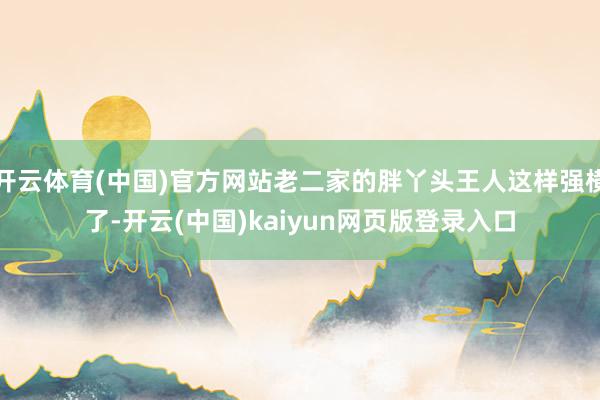 开云体育(中国)官方网站老二家的胖丫头王人这样强横了-开云(中国)kaiyun网页版登录入口