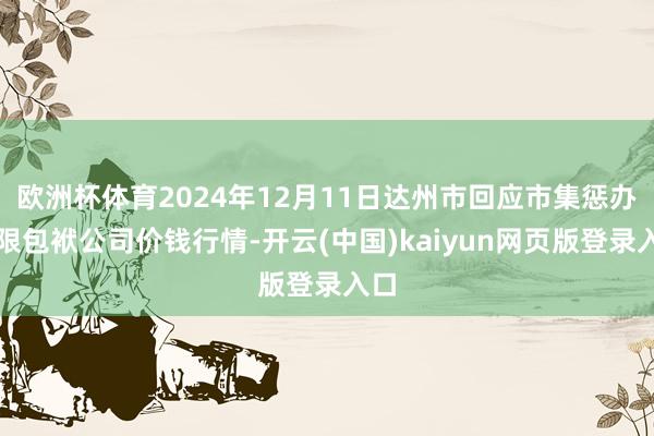 欧洲杯体育2024年12月11日达州市回应市集惩办有限包袱公司价钱行情-开云(中国)kaiyun网页版登录入口