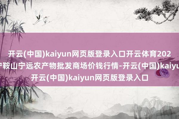 开云(中国)kaiyun网页版登录入口开云体育2024年12月11日辽宁鞍山宁远农产物批发商场价钱行情-开云(中国)kaiyun网页版登录入口