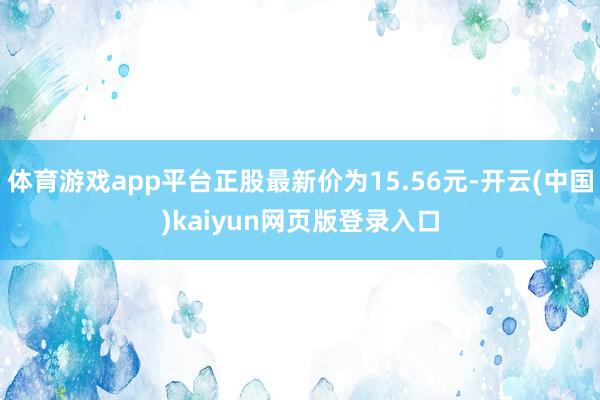 体育游戏app平台正股最新价为15.56元-开云(中国)kaiyun网页版登录入口
