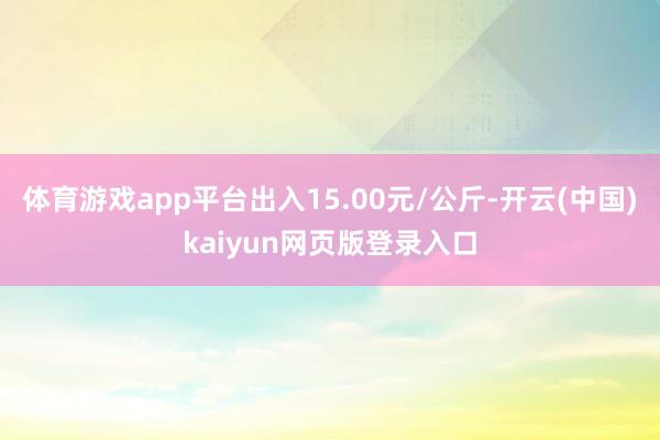 体育游戏app平台出入15.00元/公斤-开云(中国)kaiyun网页版登录入口