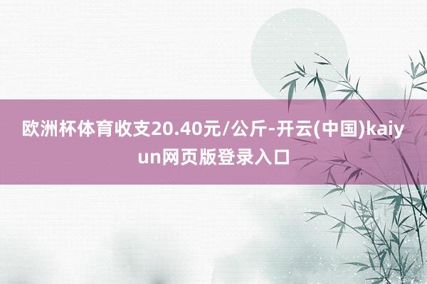 欧洲杯体育收支20.40元/公斤-开云(中国)kaiyun网页版登录入口