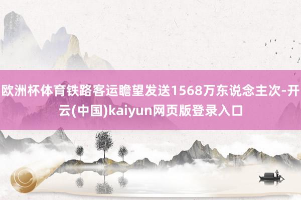 欧洲杯体育铁路客运瞻望发送1568万东说念主次-开云(中国)kaiyun网页版登录入口