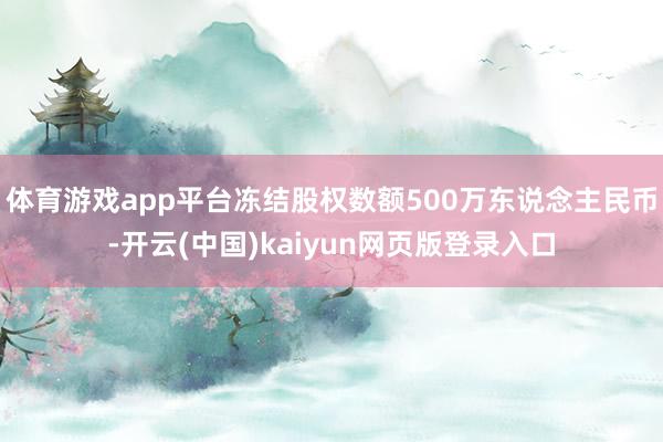 体育游戏app平台冻结股权数额500万东说念主民币-开云(中国)kaiyun网页版登录入口